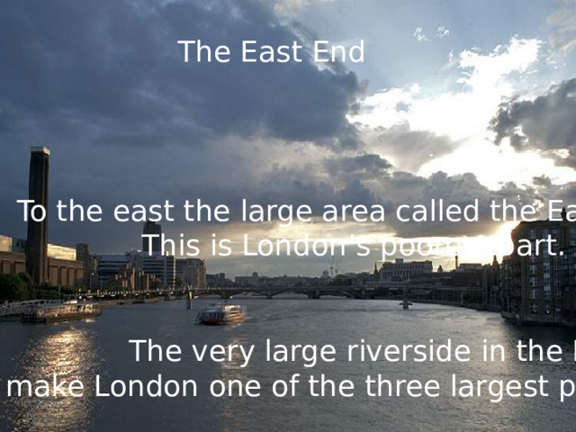 The East End To the east the large area called the East End. This is London’s poorest part. The very large riverside in the East End make London one of the three largest parts in the world. 