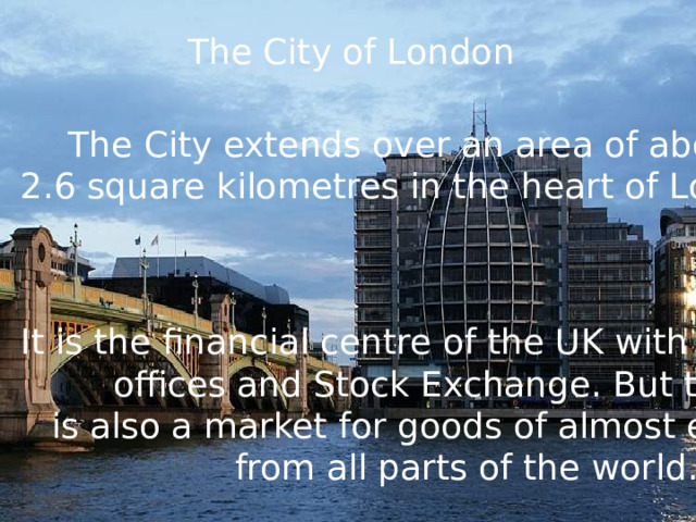 The City of London The City extends over an area of about 2.6 square kilometres in the heart of London. It is the financial centre of the UK with many banks, offices and Stock Exchange. But the City is also a market for goods of almost every kind, from all parts of the world. 