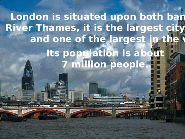 London is situated upon both banks of the River Thames, it is the largest city in Britain and one of the largest in the world. Its population is about  7 million people. 