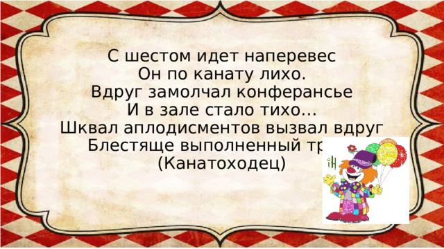 С шестом идет наперевес  Он по канату лихо.  Вдруг замолчал конферансье  И в зале стало тихо…  Шквал аплодисментов вызвал вдруг  Блестяще выполненный трюк.  (Канатоходец) 