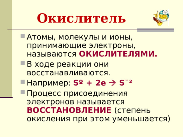 Окислитель  Атомы, молекулы и ионы, принимающие электроны, называются ОКИСЛИТЕЛЯМИ. В ходе реакции они восстанавливаются. Например: S º + 2e  S ˉ² Процесс присоединения электронов называется ВОССТАНОВЛЕНИЕ (степень окисления при этом уменьшается)  