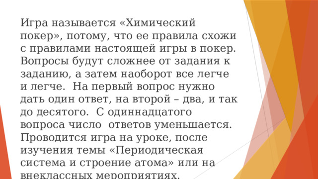 Игра называется «Химический покер», потому, что ее правила схожи с правилами настоящей игры в покер. Вопросы будут сложнее от задания к заданию, а затем наоборот все легче и легче. На первый вопрос нужно дать один ответ, на второй – два, и так до десятого. С одиннадцатого вопроса число ответов уменьшается. Проводится игра на уроке, после изучения темы «Периодическая система и строение атома» или на внеклассных мероприятиях. 