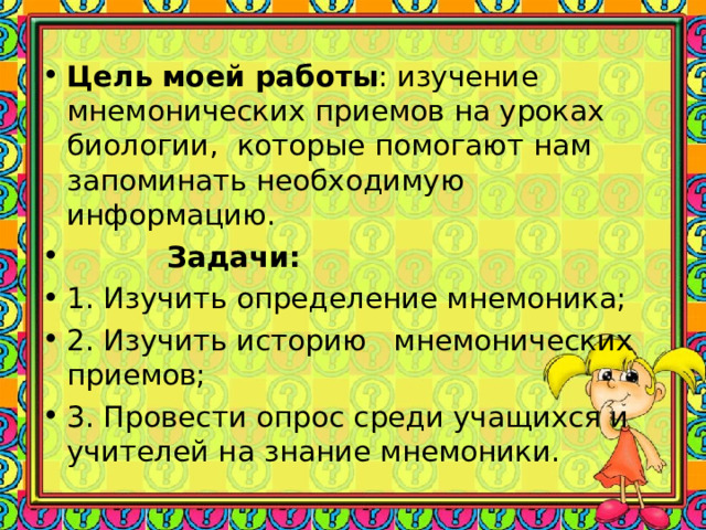 Цель моей работы : изучение мнемонических приемов на уроках биологии, которые помогают нам запоминать необходимую информацию.  Задачи: 1. Изучить определение мнемоника; 2. Изучить историю мнемонических приемов; 3. Провести опрос среди учащихся и учителей на знание мнемоники.  