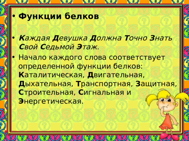 Функции белков  К аждая Д евушка Д олжна Т очно З нать С вой С едьмой Э таж. Начало каждого слова соответствует определенной функции белков: К аталитическая, Д вигательная, Д ыхательная, Т ранспортная, З ащитная, С троительная, С игнальная и Э нергетическая.  