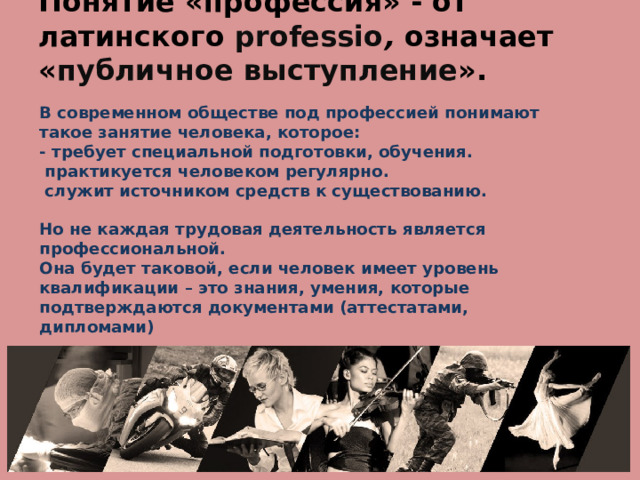   Понятие «профессия» - от латинского professio , означает « публичное выступление ». В современном обществе под профессией понимают такое занятие человека, которое:  - требует специальной подготовки, обучения.  практикуется человеком регулярно.  служит источником средств к существованию.   Но не каждая трудовая деятельность является профессиональной.  Она будет таковой, если человек имеет уровень квалификации – это знания, умения, которые подтверждаются документами (аттестатами, дипломами) 