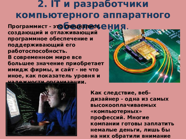 2. IT и разработчики компьютерного аппаратного обеспечения . Программист - это специалист, создающий и отлаживающий программное обеспечение и поддерживающий его работоспособность. В современном мире все большее значение приобретает имидж фирмы, и сайт - не что иное, как показатель уровня и надежности организации. Как следствие, веб-дизайнер - одна из самых высокооплачиваемых «компьютерных» профессий. Многие компании готовы заплатить немалые деньги, лишь бы на них обратили внимание пользователи Интернета . 