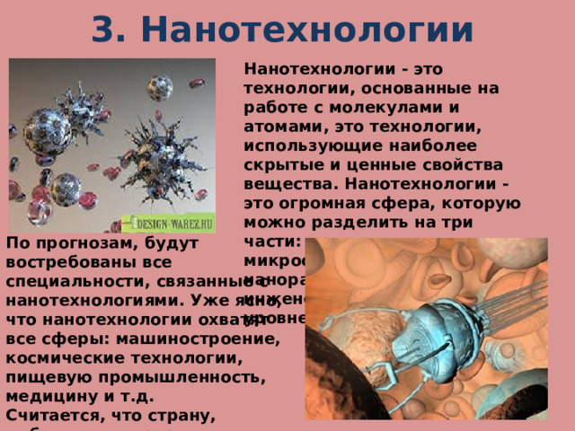 3. Нанотехнологии Нанотехнологии - это технологии, основанные на работе с молекулами и атомами, это технологии, использующие наиболее скрытые и ценные свойства вещества. Нанотехнологии - это огромная сфера, которую можно разделить на три части: производство микросхем, роботов в наноразмерах, а также инженерия на атомном уровне. По прогнозам, будут востребованы все специальности, связанные с нанотехнологиями. Уже ясно, что нанотехнологии охватят все сферы: машиностроение, космические технологии, пищевую промышленность, медицину и т.д. Считается, что страну, добившуюся прорыва в развитии нанотехнологий, ждет мировое лидерство. 