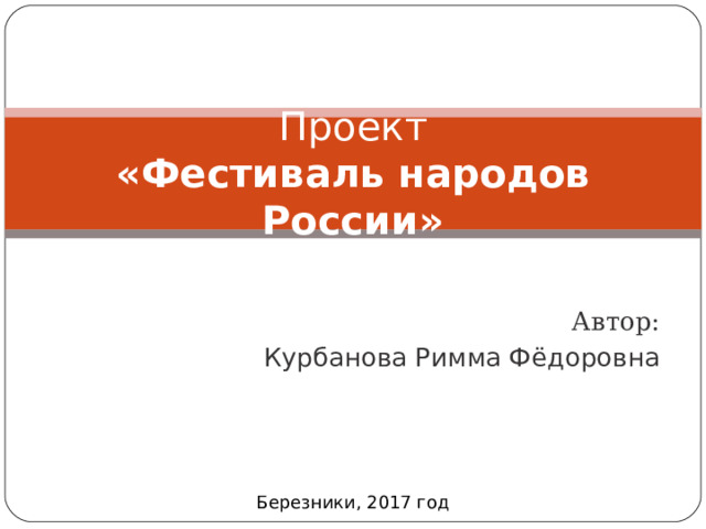 Проект  « Фестиваль народов России »     Автор: Курбанова Римма Фёдоровна Березники, 2017 год 