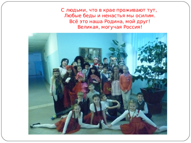  С людьми, что в крае проживают тут,   Любые беды и ненастья мы осилим.  Всё это наша Родина, мой друг!  Великая, могучая Россия!   