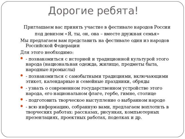 Дорогие ребята!   Приглашаем вас принять участие в фестивале народов России под девизом «Я, ты, он, она – вместе дружная семья» Мы предлагаем вам представить на фестивале один из народов Российской Федерации Для этого необходимо: - познакомиться с историей и традиционной культурой этого народа (национальная одежда, жилище, предметы быта, народные промыслы) - познакомиться с самобытными традициями, включающими этикет, календарные и семейные праздники, обряды - узнать о современном государственном устройстве этого народа, его национальном флаге, гербе, гимне, столице - подготовить творческое выступление о выбранном народе - всю информацию, собранную вами, предлагаем воплотить в творческих работах: рассказах, рисунках, компьютерных презентациях, проектных работах, поделках и др. 