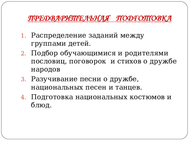 Распределение заданий между группами детей. Подбор обучающимися и родителями пословиц, поговорок и стихов о дружбе народов Разучивание песни о дружбе, национальных песен и танцев. Подготовка национальных костюмов и блюд.  