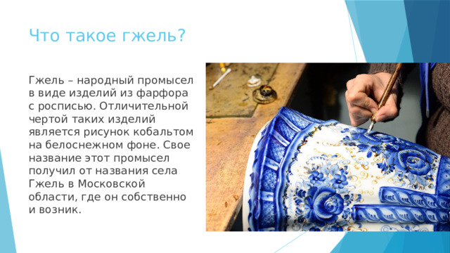 Что такое гжель? Гжель – народный промысел в виде изделий из фарфора с росписью. Отличительной чертой таких изделий является рисунок кобальтом на белоснежном фоне. Свое название этот промысел получил от названия села Гжель в Московской области, где он собственно и возник. 