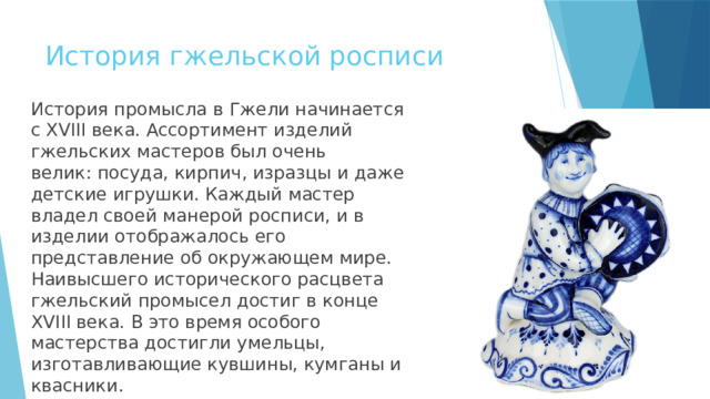 История гжельской росписи История промысла в Гжели начинается с XVIII века. Ассортимент изделий гжельских мастеров был очень велик: посуда, кирпич, изразцы и даже детские игрушки. Каждый мастер владел своей манерой росписи, и в изделии отображалось его представление об окружающем мире. Наивысшего исторического расцвета гжельский промысел достиг в конце XVIII века. В это время особого мастерства достигли умельцы, изготавливающие кувшины, кумганы и квасники. 