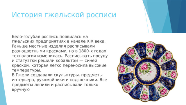 История гжельской росписи Бело-голубая роспись появилась на гжельских предприятиях в начале XIX века. Раньше местные изделия расписывали разноцветными красками, но в 1800-х годах технология изменилась. Расписывать посуду и статуэтки решили кобальтом — синей краской, которая легко переносила высокие температуры.  В Гжели создавали скульптуры, предметы интерьера, рукомойники и подсвечники. Все предметы лепили и расписывали только вручную 