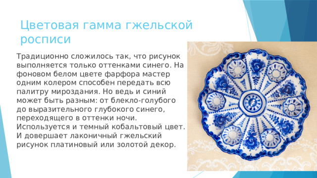 Цветовая гамма гжельской росписи Традиционно сложилось так, что рисунок выполняется только оттенками синего. На фоновом белом цвете фарфора мастер одним колером способен передать всю палитру мироздания. Но ведь и синий может быть разным: от блекло-голубого до выразительного глубокого синего, переходящего в оттенки ночи. Используется и темный кобальтовый цвет. И довершает лаконичный гжельский рисунок платиновый или золотой декор. 