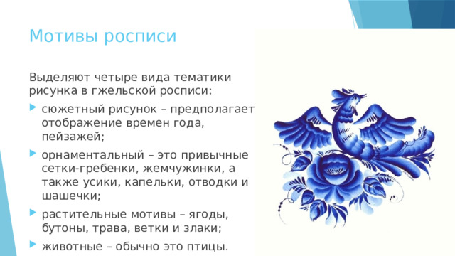 Мотивы росписи Выделяют четыре вида тематики рисунка в гжельской росписи: сюжетный рисунок – предполагает отображение времен года, пейзажей; орнаментальный – это привычные сетки-гребенки, жемчужинки, а также усики, капельки, отводки и шашечки; растительные мотивы – ягоды, бутоны, трава, ветки и злаки; животные – обычно это птицы. 