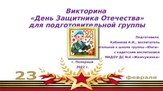 Викторина  «День Защитника Отечества»  для подготовительной группы   Подготовила Кабанова А.И., воспитатель подготовительной к школе группы «Юнги» с кадетским воспитанием МАДОУ ДС №4 «Жемчужинка» г. Полярный 2022 г. 