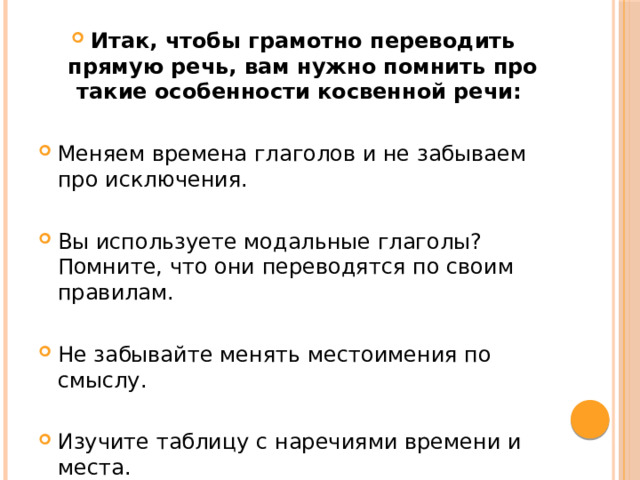 Итак, чтобы грамотно переводить прямую речь, вам нужно помнить про такие особенности косвенной речи: Меняем времена глаголов и не забываем про исключения. Вы используете модальные глаголы? Помните, что они переводятся по своим правилам. Не забывайте менять местоимения по смыслу. Изучите таблицу с наречиями времени и места. 