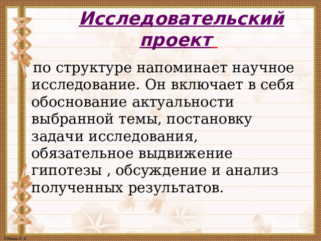 Исследовательский проект     по структуре напоминает научное исследование. Он включает в себя обоснование актуальности выбранной темы, постановку задачи исследования, обязательное выдвижение гипотезы , обсуждение и анализ полученных результатов.  