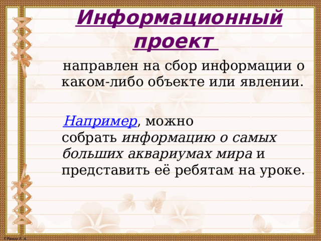 Информационный проект    направлен на сбор информации о каком-либо объекте или явлении.  Например , можно собрать  информацию о самых больших аквариумах мира  и представить её ребятам на уроке.     