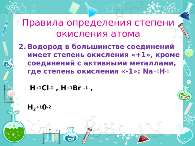 Правила определения степени окисления атома Водород в большинстве соединений имеет степень окисления «+1», кроме соединений с активными металлами, где степень окисления «-1»: Na +1 H -1   H +1 Cl -1 , H +1 Br -1 ,   H 2 +1 0 -2  
