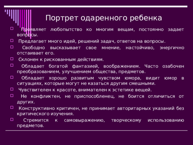 Портрет одаренного ребенка  Проявляет любопытство ко многим вещам, постоянно задает вопросы.  Предлагает много идей, решений задач, ответов на вопросы.  Свободно высказывает свое мнение, настойчиво, энергично отстаивает его.  Склонен к рискованным действиям.  Обладает богатой фантазией, воображением. Часто озабочен преобразованием, улучшением общества, предметов.  Обладает хорошо развитым чувством юмора, видит юмор в ситуациях, которые могут не казаться другим смешными.  Чувствителен к красоте, внимателен к эстетике вещей.  Не конфликтен, не приспособленец, не боится отличиться от других.  Конструктивно критичен, не принимает авторитарных указаний без критического изучения.  Стремится к самовыражению, творческому использованию предметов.  