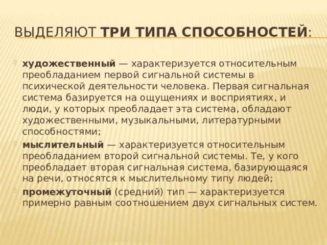 Выделяют  три типа способностей : художественный  — характеризуется относительным преобладанием первой сигнальной системы в психической деятельности человека. Первая сигнальная система базируется на ощущениях и восприятиях, и люди, у которых преобладает эта система, обладают художественными, музыкальными, литературными способностями; мыслительный  — характеризуется относительным преобладанием второй сигнальной системы. Те, у кого преобладает вторая сигнальная система, базирующаяся на речи, относятся к мыслительному типу людей; промежуточный  (средний) тип — характеризуется примерно равным соотношением двух сигнальных систем. 