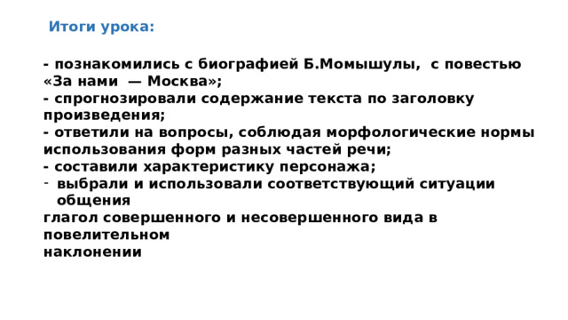 Итоги урока: - познакомились с биографией Б.Момышулы, с повестью «За нами — Москва»; - спрогнозировали содержание текста по заголовку произведения; - ответили на вопросы, соблюдая морфологические нормы использования форм разных частей речи; - составили характеристику персонажа; выбрали и использовали соответствующий ситуации общения глагол совершенного и несовершенного вида в повелительном наклонении  