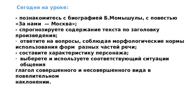 Сегодня на уроке: - познакомитесь с биографией Б.Момышулы, с повестью «За нами — Москва»; - спрогнозируете содержание текста по заголовку произведения; ответите на вопросы, соблюдая морфологические нормы использования форм разных частей речи; - составите характеристику персонажа; выберете и используете соответствующий ситуации общения глагол совершенного и несовершенного вида в повелительном наклонении.  