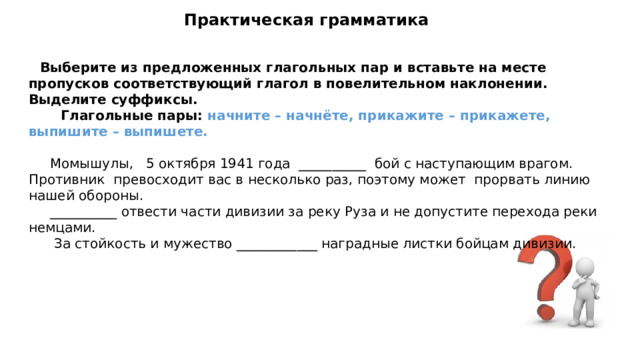 Практическая грамматика  Выберите из предложенных глагольных пар и вставьте на месте пропусков соответствующий глагол в повелительном наклонении. Выделите суффиксы.  Глагольные пары: начните – начнёте, прикажите – прикажете, выпишите – выпишете.  Момышулы, 5 октября 1941 года __________ бой с наступающим врагом. Противник превосходит вас в несколько раз, поэтому может прорвать линию нашей обороны.  __________ отвести части дивизии за реку Руза и не допустите перехода реки немцами.  За стойкость и мужество ____________ наградные листки бойцам дивизии.  