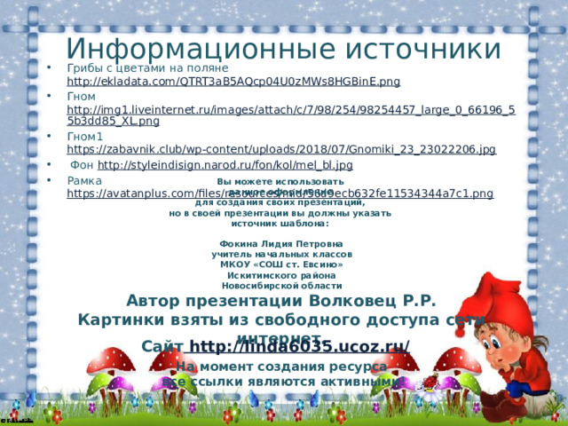 Информационные источники Грибы с цветами на поляне http://ekladata.com/QTRT3aB5AQcp04U0zMWs8HGBinE.png  Гном http://img1.liveinternet.ru/images/attach/c/7/98/254/98254457_large_0_66196_55b3dd85_XL.png Гном1 https://zabavnik.club/wp-content/uploads/2018/07/Gnomiki_23_23022206.jpg   Фон http://styleindisign.narod.ru/fon/kol/mel_bl.jpg Рамка https://avatanplus.com/files/resources/mid/56d9ecb632fe11534344a7c1.png  Вы можете использовать данное оформление для создания своих презентаций, но в своей презентации вы должны указать источник шаблона:  Фокина Лидия Петровна учитель начальных классов МКОУ «СОШ ст. Евсино» Искитимского района Новосибирской области Автор презентации Волковец Р.Р. Картинки взяты из свободного доступа сети интернет. Сайт http://linda6035.ucoz.ru/  На момент создания ресурса все ссылки являются активными! 