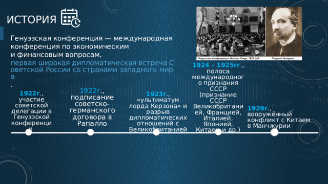 История Генуэзская конференция — международная конференция по экономическим и финансовым вопросам,  первая широкая дипломатическая встреча Советской России со странами западного мира . 1924 – 1925гг ., полоса международного признания СССР (признание СССР Великобританией, Францией, Италией, Японией, Китаем и др.) 1922г ., подписание советско-германского договора в Рапалло 1923г ., «ультиматум лорда Керзона» и разрыв дипломатических отношений с Великобританией 1922г ., участие советской делегации в Генуэзской конференции 1929г ., вооружённый конфликт с Китаем в Манчжурии 3 