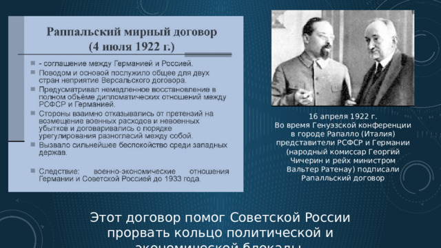 16 апреля 1922 г. Во время Генуэзской конференции в городе Рапалло (Италия) представители РСФСР и Германии (народный комиссар Георгий Чичерин и рейх министром Вальтер Ратенау) подписали Рапалльский договор Этот договор помог Советской России прорвать кольцо политической и экономической блокады. 7 