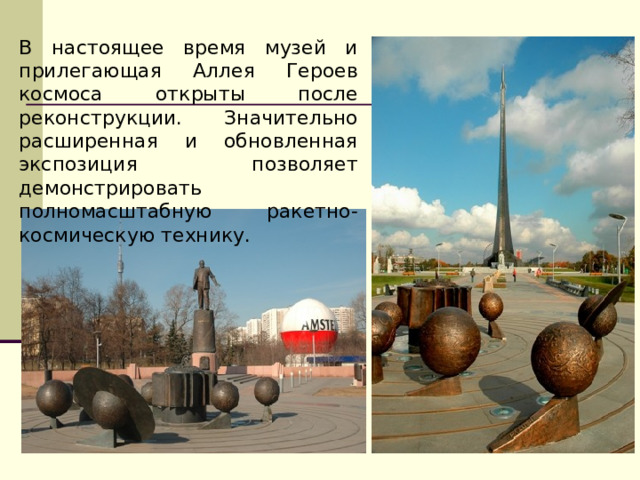 В настоящее время музей и прилегающая Аллея Героев космоса открыты после реконструкции. Значительно расширенная и обновленная экспозиция позволяет демонстрировать полномасштабную ракетно-космическую технику.  