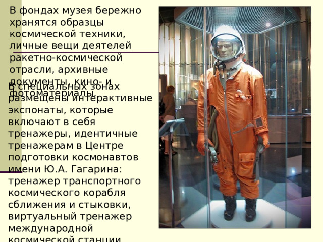 В фондах музея бережно хранятся образцы космической техники, личные вещи деятелей ракетно-космической отрасли, архивные документы, кино- и фотоматериалы. В специальных зонах размещены интерактивные экспонаты, которые включают в себя тренажеры, идентичные тренажерам в Центре подготовки космонавтов имени Ю.А. Гагарина: тренажер транспортного космического корабля сближения и стыковки, виртуальный тренажер международной космической станции, тренажер пилота поискового вертолета.  