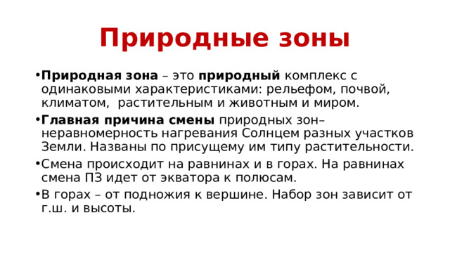 Природные зоны Природная   зона  – это  природный  комплекс с одинаковыми характеристиками: рельефом, почвой, климатом, растительным и животным и миром. Главная причина смены природных зон–неравномерность нагревания Солнцем разных участков Земли. Названы по присущему им типу растительности. Смена происходит на равнинах и в горах. На равнинах смена ПЗ идет от экватора к полюсам. В горах – от подножия к вершине. Набор зон зависит от г.ш. и высоты. 