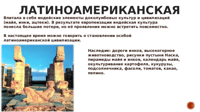 ЛАТИНОАМЕРИКАНСКАЯ Впитала в себя индейские элементы доколумбовых культур и цивилизаций (майя, инки, ацтеки). В результате европеизации индейская культура понесла большие потери, но её проявления можно встретить повсеместно.  В настоящее время можно говорить о становлении особой латиноамериканской цивилизации. Наследие: дороги инков, высокогорное животноводство, рисунки пустыни Наска, пирамиды майя и инков, календарь майя, окультуривание картофеля, кукурузы, подсолнечника, фасоли, томатов, какао, пепино.  