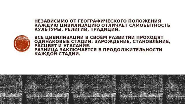 Независимо от географического положения каждую цивилизацию отличает самобытность культуры, религий, традиций.   Все цивилизации в своём развитии проходят одинаковые стадии: зарождение, становление, расцвет и угасание.  Разница заключается в продолжительности каждой стадии.   