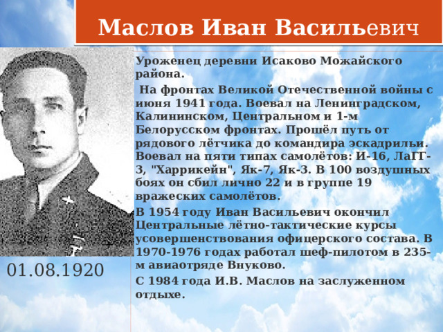 Маслов Иван Василь евич Уроженец деревни Исаково Можайского района.  На фронтах Великой Отечественной войны с июня 1941 года. Воевал на Ленинградском, Калининском, Центральном и 1-м Белорусском фронтах. Прошёл путь от рядового лётчика до командира эскадрильи. Воевал на пяти типах самолётов: И-16, ЛаГГ-3, 