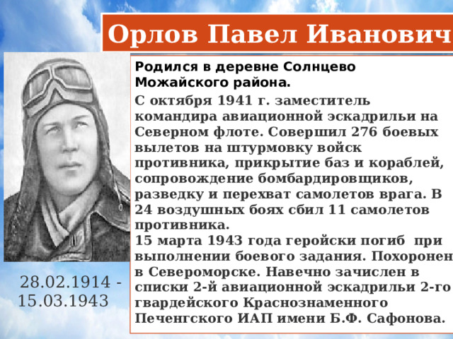 Орлов Павел Иванович Родился в деревне Солнцево Можайского района.  С октября 1941 г. заместитель командира авиационной эскадрильи на Северном флоте. Совершил 276 боевых вылетов на штурмовку войск противника, прикрытие баз и кораблей, сопровождение бомбардировщиков, разведку и перехват самолетов врага. В 24 воздушных боях сбил 11 самолетов противника.  15 марта 1943 года геройски погиб при выполнении боевого задания. Похоронен в Североморске. Навечно зачислен в списки 2-й авиационной эскадрильи 2-го гвардейского Краснознаменного Печенгского ИАП имени Б.Ф. Сафонова. 28.02.1914 - 15.03.1943     