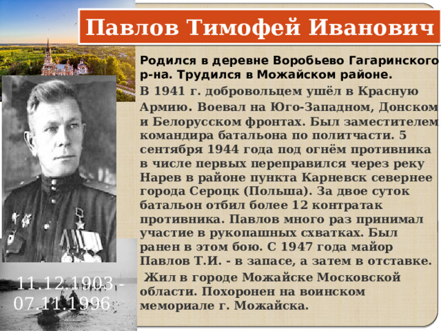 Павлов Тимофей Иванович Родился в деревне Воробьево Гагаринского р-на. Трудился в Можайском районе. В 1941 г. добровольцем ушёл в Красную Армию . Воевал на Юго-Западном, Донском и Белорусском фронтах. Был заместителем командира батальона по политчасти. 5 сентября 1944 года под огнём противника в числе первых переправился через реку Нарев в районе пункта Карневск севернее города Сероцк (Польша). За двое суток батальон отбил более 12 контратак противника. Павлов много раз принимал участие в рукопашных схватках. Был ранен в этом бою. С 1947 года майор Павлов Т.И. - в запасе, а затем в отставке.  Жил в городе Можайске Московской области. Похоронен на воинском мемориале г. Можайска.   11.12.1903 - 07.11.1996     