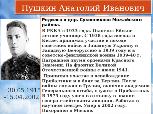 Пушкин Анатолий Иванович Родился в дер. Суконниково Можайского района. В РККА с 1933 года. Окончил Ейское летное училище. С 1938 года воевал в Китае. принимал участие в походе советских войск в Западную Украину и Западную Белоруссию в 1939 году и в советско-финляндской войны 1939-40 г. Награжден двумя орденами Красного Знамени. На фронтах Великой Отечественной войны с июля 1941.  Принимал участие в освобождение Прибалтики и в боях за Берлин. После войны служил в Грузии, окончил академию Генерального штаба, служил в Прибалтике. В 1975 году ушел в отставку в звании генерал-лейтенанта авиации. Работал в научном центре. Умер в 2002 году. Похоронен в Москве.  30.05.1915 -15.04.2002 