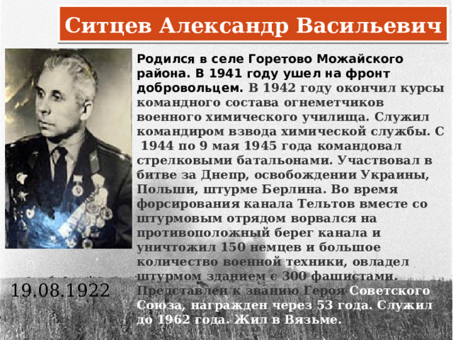 Ситцев Александр Васильевич Родился в селе Горетово Можайского района. В 1941 году ушел на фронт добровольцем. В 1942 году окончил курсы командного состава огнеметчиков военного химического училища. Служил командиром взвода химической службы. С 1944 по 9 мая 1945 года командовал стрелковыми батальонами. Участвовал в битве за Днепр, освобождении Украины, Польши, штурме Берлина. Во время форсирования канала Тельтов вместе со штурмовым отрядом ворвался на противоположный берег канала и уничтожил 150 немцев и большое количество военной техники, овладел штурмом зданием с 300 фашистами. Представлен к званию Героя Советского Союза, награжден через 53 года. Служил до 1962 года. Жил в Вязьме.       19.08.1922      
