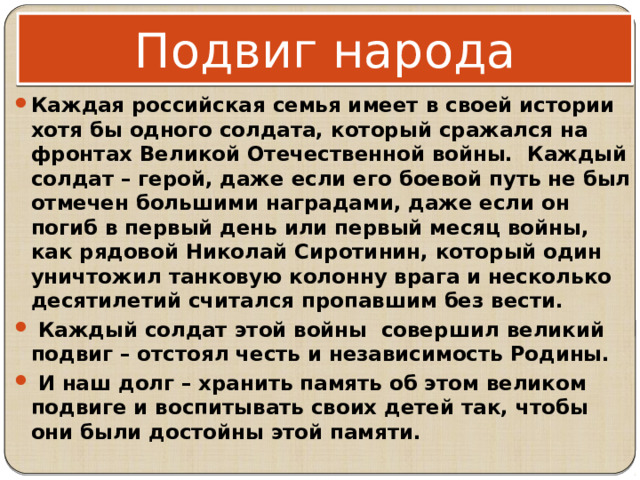 Подвиг народа Каждая российская семья имеет в своей истории хотя бы одного солдата, который сражался на фронтах Великой Отечественной войны. Каждый солдат – герой, даже если его боевой путь не был отмечен большими наградами, даже если он погиб в первый день или первый месяц войны, как рядовой Николай Сиротинин, который один уничтожил танковую колонну врага и несколько десятилетий считался пропавшим без вести.  Каждый солдат этой войны совершил великий подвиг – отстоял честь и независимость Родины.  И наш долг – хранить память об этом великом подвиге и воспитывать своих детей так, чтобы они были достойны этой памяти. 