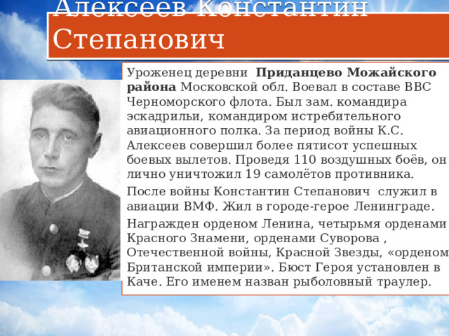 Алексеев Константин Степанович Уроженец деревни  Приданцево   Можайского района  Московской обл. Воевал в составе ВВС Черноморского флота. Был зам. командира эскадрильи, командиром истребительного авиационного полка. За период войны К.С. Алексеев совершил более пятисот успешных боевых вылетов. Проведя 110 воздушных боёв, он лично уничтожил 19 самолётов противника. После войны Константин Степанович служил в авиации ВМФ. Жил в городе-герое Ленинграде. Награжден орденом Ленина, четырьмя орденами Красного Знамени, орденами Суворова , Отечественной войны, Красной Звезды, «орденом Британской империи». Бюст Героя установлен в Каче. Его именем назван рыболовный траулер. 07.10.1914 - 24.02.1971 