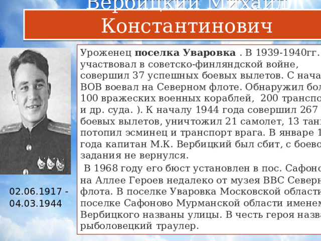 Вербицкий Михаил Константинович Уроженец  поселка Уваровка . В 1939-1940гг. участвовал в советско-финляндской войне, совершил 37 успешных боевых вылетов. С начала ВОВ воевал на Северном флоте. Обнаружил более 100 вражеских военных кораблей, 200 транспортов и др. суда. ). К началу 1944 года совершил 267 боевых вылетов, уничтожил 21 самолет, 13 танков, потопил эсминец и транспорт врага. В январе 1944 года капитан М.К. Вербицкий был сбит, с боевого задания не вернулся.   В 1968 году его бюст установлен в пос. Сафоново на Аллее Героев недалеко от музея ВВС Северного флота. В поселке Уваровка Московской области и поселке Сафоново Мурманской области именем Вербицкого названы улицы. В честь героя назван рыболовецкий траулер. 02.06.1917 -04.03.1944      