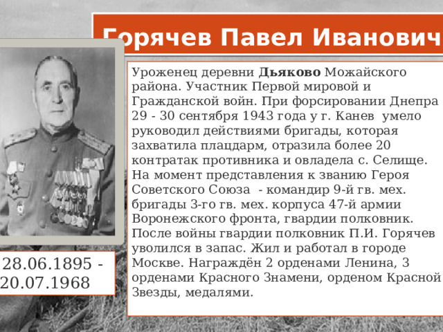 Горячев Павел Иванович Уроженец деревни  Дьяково  Можайского района. Участник Первой мировой и Гражданской войн. При форсировании Днепра 29 - 30 сентября 1943 года у г. Канев умело руководил действиями бригады, которая захватила плацдарм, отразила более 20 контратак противника и овладела с. Селище. На момент представления к званию Героя Советского Союза - командир 9-й гв. мех. бригады 3-го гв. мех. корпуса 47-й армии Воронежского фронта, гвардии полковник. После войны гвардии полковник П.И. Горячев уволился в запас. Жил и работал в городе Москве. Награждён 2 орденами Ленина, 3 орденами Красного Знамени, орденом Красной Звезды, медалями.   28.06.1895 - 20.07.1968     