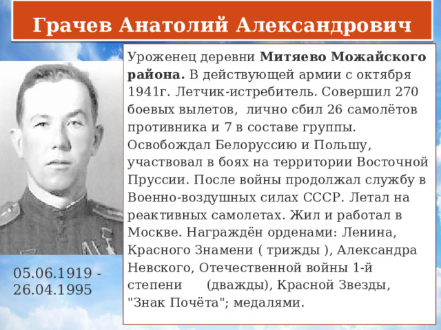 Грачев Анатолий Александрович Уроженец деревни  Митяево Можайского района. В действующей армии с октября 1941г. Летчик-истребитель. Совершил 270 боевых вылетов, лично сбил 26 самолётов противника и 7 в составе группы. Освобождал Белоруссию и Польшу, участвовал в боях на территории Восточной Пруссии. После войны продолжал службу в Военно-воздушных силах СССР. Летал на реактивных самолетах. Жил и работал в Москве. Награждён орденами: Ленина, Красного Знамени ( трижды ), Александра Невского, Отечественной войны 1-й степени (дважды), Красной Звезды, 
