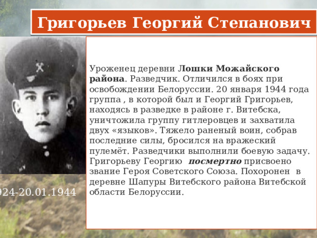 Григорьев Георгий Степанович Уроженец деревни  Лошки Можайского района . Разведчик. Отличился в боях при освобождении Белоруссии. 20 января 1944 года группа , в которой был и Георгий Григорьев, находясь в разведке в районе г. Витебска, уничтожила группу гитлеровцев и захватила двух «языков». Тяжело раненый воин, собрав последние силы, бросился на вражеский пулемёт. Разведчики выполнили боевую задачу.  Григорьеву Георгию   посмертно  присвоено звание Героя Советского Союза. Похоронен в деревне Шапуры Витебского района Витебской области Белоруссии.     1924-20.01.1944     