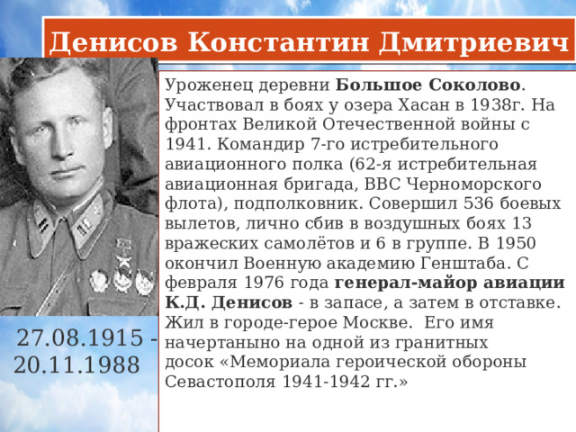 Денисов Константин Дмитриевич Уроженец деревни  Большое Соколово . Участвовал в боях у озера Хасан в 1938г. На фронтах Великой Отечественной войны с 1941. Командир 7-го истребительного авиационного полка (62-я истребительная авиационная бригада, ВВС Черноморского флота), подполковник. Совершил 536 боевых вылетов, лично сбив в воздушных боях 13 вражеских самолётов и 6 в группе. В 1950 окончил Военную академию Генштаба. С февраля 1976 года  генерал-майор авиации К.Д. Денисов  - в запасе, а затем в отставке. Жил в городе-герое Москве. Его имя начертаныно на одной из гранитных досок «Мемориала героической обороны Севастополя 1941-1942 гг.»    27.08.1915 - 20.11.1988     
